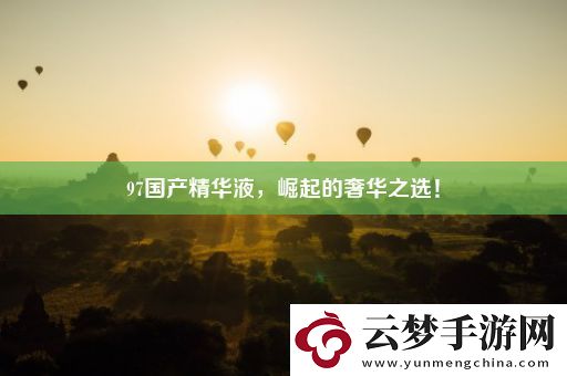 97國產(chǎn)精華液-崛起的奢華之選！