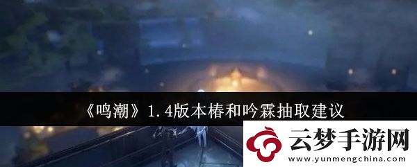 鳴潮1.4版本椿和吟霖抽哪個好-1.4版本椿和吟霖抽取建議
